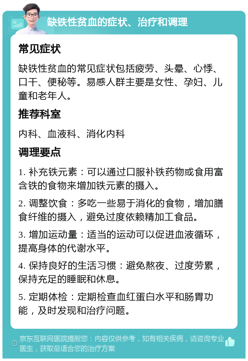 缺铁性贫血的症状、治疗和调理 常见症状 缺铁性贫血的常见症状包括疲劳、头晕、心悸、口干、便秘等。易感人群主要是女性、孕妇、儿童和老年人。 推荐科室 内科、血液科、消化内科 调理要点 1. 补充铁元素：可以通过口服补铁药物或食用富含铁的食物来增加铁元素的摄入。 2. 调整饮食：多吃一些易于消化的食物，增加膳食纤维的摄入，避免过度依赖精加工食品。 3. 增加运动量：适当的运动可以促进血液循环，提高身体的代谢水平。 4. 保持良好的生活习惯：避免熬夜、过度劳累，保持充足的睡眠和休息。 5. 定期体检：定期检查血红蛋白水平和肠胃功能，及时发现和治疗问题。