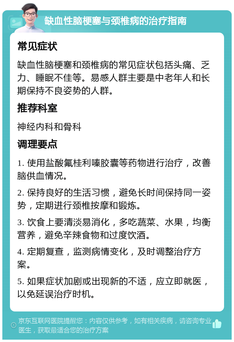 缺血性脑梗塞与颈椎病的治疗指南 常见症状 缺血性脑梗塞和颈椎病的常见症状包括头痛、乏力、睡眠不佳等。易感人群主要是中老年人和长期保持不良姿势的人群。 推荐科室 神经内科和骨科 调理要点 1. 使用盐酸氟桂利嗪胶囊等药物进行治疗，改善脑供血情况。 2. 保持良好的生活习惯，避免长时间保持同一姿势，定期进行颈椎按摩和锻炼。 3. 饮食上要清淡易消化，多吃蔬菜、水果，均衡营养，避免辛辣食物和过度饮酒。 4. 定期复查，监测病情变化，及时调整治疗方案。 5. 如果症状加剧或出现新的不适，应立即就医，以免延误治疗时机。