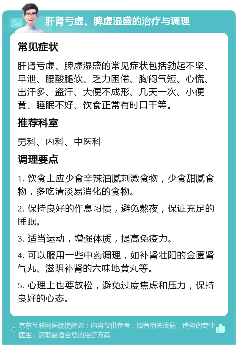 肝肾亏虚、脾虚湿盛的治疗与调理 常见症状 肝肾亏虚、脾虚湿盛的常见症状包括勃起不坚、早泄、腰酸腿软、乏力困倦、胸闷气短、心慌、出汗多、盗汗、大便不成形、几天一次、小便黄、睡眠不好、饮食正常有时口干等。 推荐科室 男科、内科、中医科 调理要点 1. 饮食上应少食辛辣油腻刺激食物，少食甜腻食物，多吃清淡易消化的食物。 2. 保持良好的作息习惯，避免熬夜，保证充足的睡眠。 3. 适当运动，增强体质，提高免疫力。 4. 可以服用一些中药调理，如补肾壮阳的金匮肾气丸、滋阴补肾的六味地黄丸等。 5. 心理上也要放松，避免过度焦虑和压力，保持良好的心态。