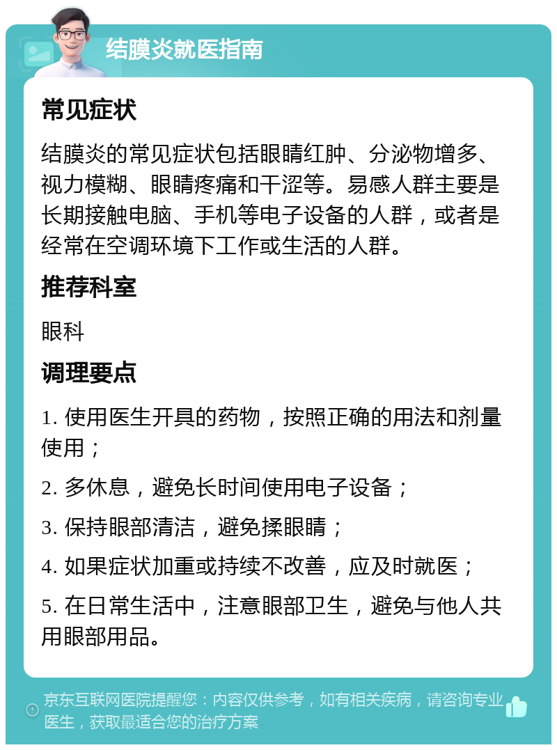 结膜炎就医指南 常见症状 结膜炎的常见症状包括眼睛红肿、分泌物增多、视力模糊、眼睛疼痛和干涩等。易感人群主要是长期接触电脑、手机等电子设备的人群，或者是经常在空调环境下工作或生活的人群。 推荐科室 眼科 调理要点 1. 使用医生开具的药物，按照正确的用法和剂量使用； 2. 多休息，避免长时间使用电子设备； 3. 保持眼部清洁，避免揉眼睛； 4. 如果症状加重或持续不改善，应及时就医； 5. 在日常生活中，注意眼部卫生，避免与他人共用眼部用品。