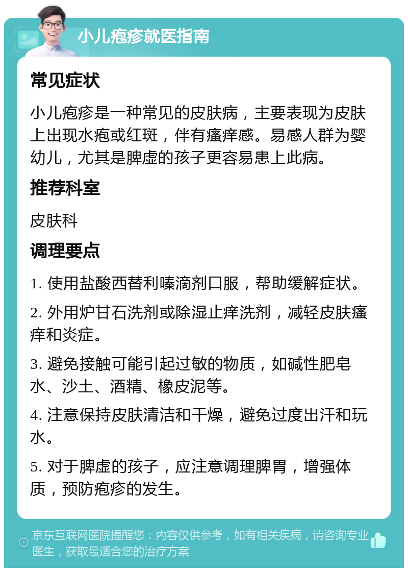 小儿疱疹就医指南 常见症状 小儿疱疹是一种常见的皮肤病，主要表现为皮肤上出现水疱或红斑，伴有瘙痒感。易感人群为婴幼儿，尤其是脾虚的孩子更容易患上此病。 推荐科室 皮肤科 调理要点 1. 使用盐酸西替利嗪滴剂口服，帮助缓解症状。 2. 外用炉甘石洗剂或除湿止痒洗剂，减轻皮肤瘙痒和炎症。 3. 避免接触可能引起过敏的物质，如碱性肥皂水、沙土、酒精、橡皮泥等。 4. 注意保持皮肤清洁和干燥，避免过度出汗和玩水。 5. 对于脾虚的孩子，应注意调理脾胃，增强体质，预防疱疹的发生。