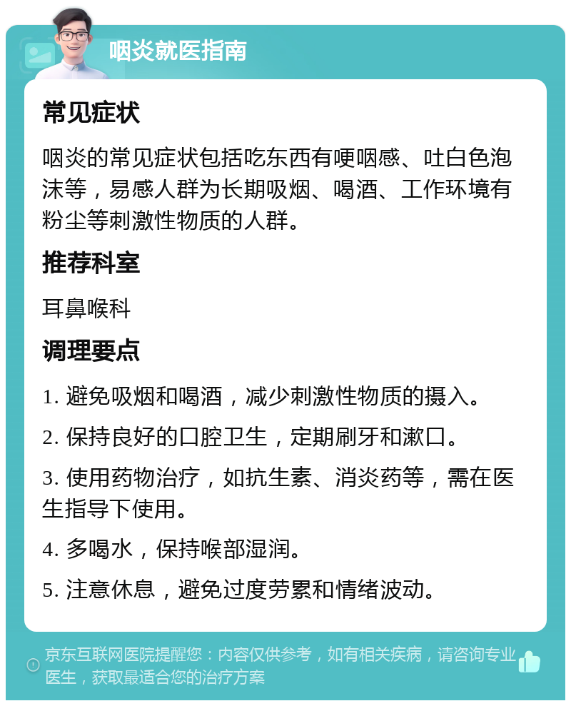 咽炎就医指南 常见症状 咽炎的常见症状包括吃东西有哽咽感、吐白色泡沫等，易感人群为长期吸烟、喝酒、工作环境有粉尘等刺激性物质的人群。 推荐科室 耳鼻喉科 调理要点 1. 避免吸烟和喝酒，减少刺激性物质的摄入。 2. 保持良好的口腔卫生，定期刷牙和漱口。 3. 使用药物治疗，如抗生素、消炎药等，需在医生指导下使用。 4. 多喝水，保持喉部湿润。 5. 注意休息，避免过度劳累和情绪波动。