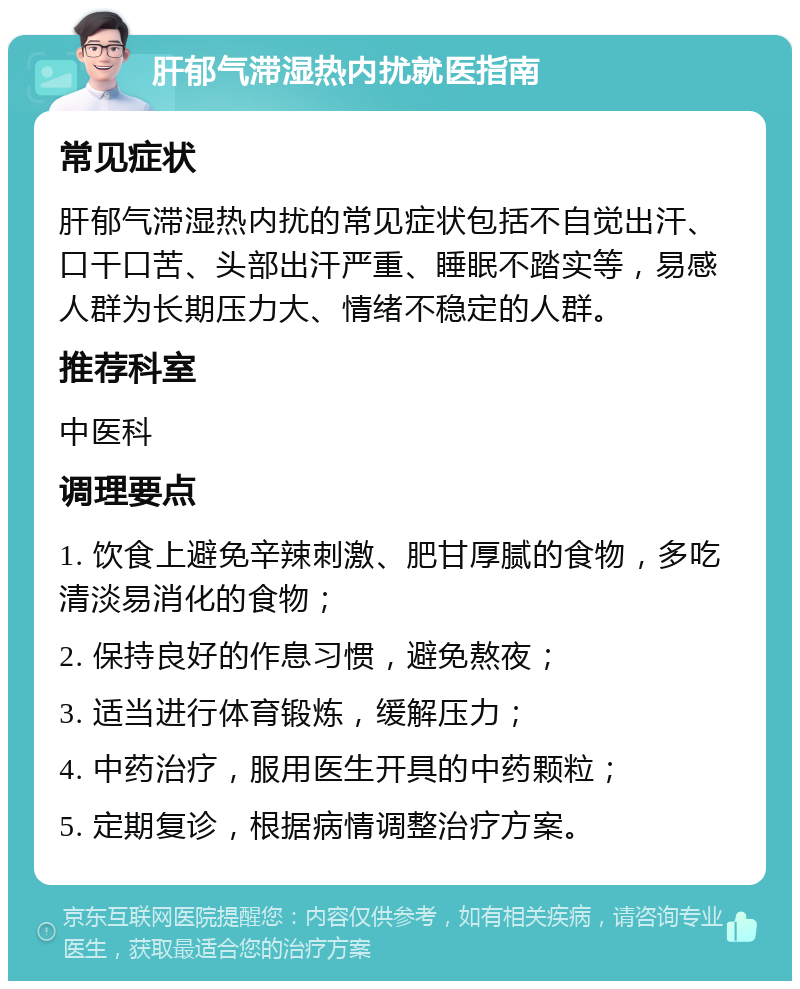 肝郁气滞湿热内扰就医指南 常见症状 肝郁气滞湿热内扰的常见症状包括不自觉出汗、口干口苦、头部出汗严重、睡眠不踏实等，易感人群为长期压力大、情绪不稳定的人群。 推荐科室 中医科 调理要点 1. 饮食上避免辛辣刺激、肥甘厚腻的食物，多吃清淡易消化的食物； 2. 保持良好的作息习惯，避免熬夜； 3. 适当进行体育锻炼，缓解压力； 4. 中药治疗，服用医生开具的中药颗粒； 5. 定期复诊，根据病情调整治疗方案。