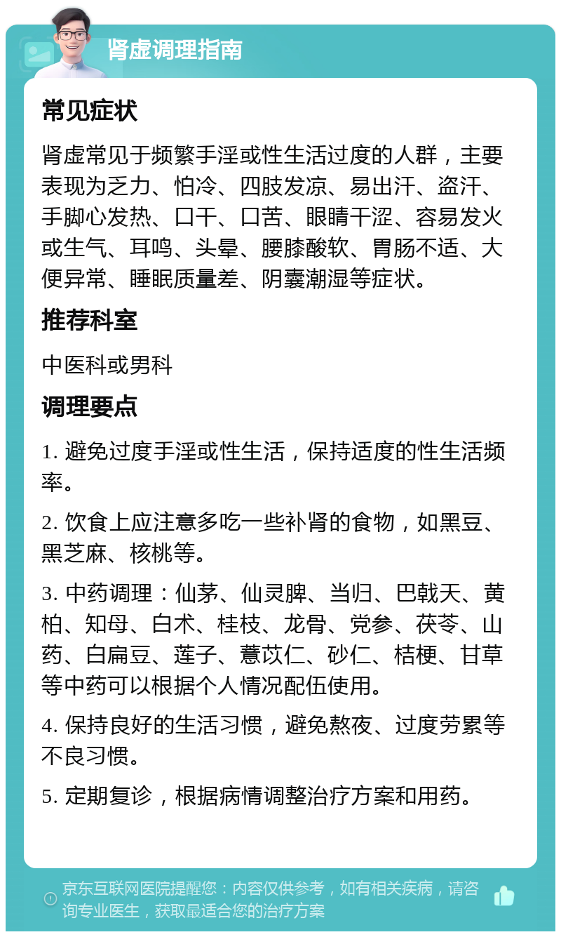 肾虚调理指南 常见症状 肾虚常见于频繁手淫或性生活过度的人群，主要表现为乏力、怕冷、四肢发凉、易出汗、盗汗、手脚心发热、口干、口苦、眼睛干涩、容易发火或生气、耳鸣、头晕、腰膝酸软、胃肠不适、大便异常、睡眠质量差、阴囊潮湿等症状。 推荐科室 中医科或男科 调理要点 1. 避免过度手淫或性生活，保持适度的性生活频率。 2. 饮食上应注意多吃一些补肾的食物，如黑豆、黑芝麻、核桃等。 3. 中药调理：仙茅、仙灵脾、当归、巴戟天、黄柏、知母、白术、桂枝、龙骨、党参、茯苓、山药、白扁豆、莲子、薏苡仁、砂仁、桔梗、甘草等中药可以根据个人情况配伍使用。 4. 保持良好的生活习惯，避免熬夜、过度劳累等不良习惯。 5. 定期复诊，根据病情调整治疗方案和用药。