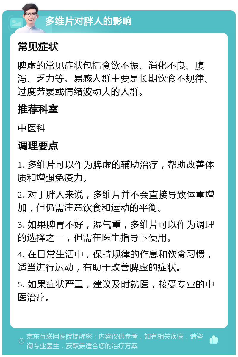 多维片对胖人的影响 常见症状 脾虚的常见症状包括食欲不振、消化不良、腹泻、乏力等。易感人群主要是长期饮食不规律、过度劳累或情绪波动大的人群。 推荐科室 中医科 调理要点 1. 多维片可以作为脾虚的辅助治疗，帮助改善体质和增强免疫力。 2. 对于胖人来说，多维片并不会直接导致体重增加，但仍需注意饮食和运动的平衡。 3. 如果脾胃不好，湿气重，多维片可以作为调理的选择之一，但需在医生指导下使用。 4. 在日常生活中，保持规律的作息和饮食习惯，适当进行运动，有助于改善脾虚的症状。 5. 如果症状严重，建议及时就医，接受专业的中医治疗。