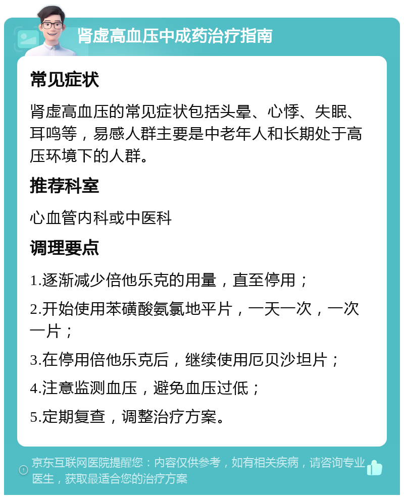 肾虚高血压中成药治疗指南 常见症状 肾虚高血压的常见症状包括头晕、心悸、失眠、耳鸣等，易感人群主要是中老年人和长期处于高压环境下的人群。 推荐科室 心血管内科或中医科 调理要点 1.逐渐减少倍他乐克的用量，直至停用； 2.开始使用苯磺酸氨氯地平片，一天一次，一次一片； 3.在停用倍他乐克后，继续使用厄贝沙坦片； 4.注意监测血压，避免血压过低； 5.定期复查，调整治疗方案。