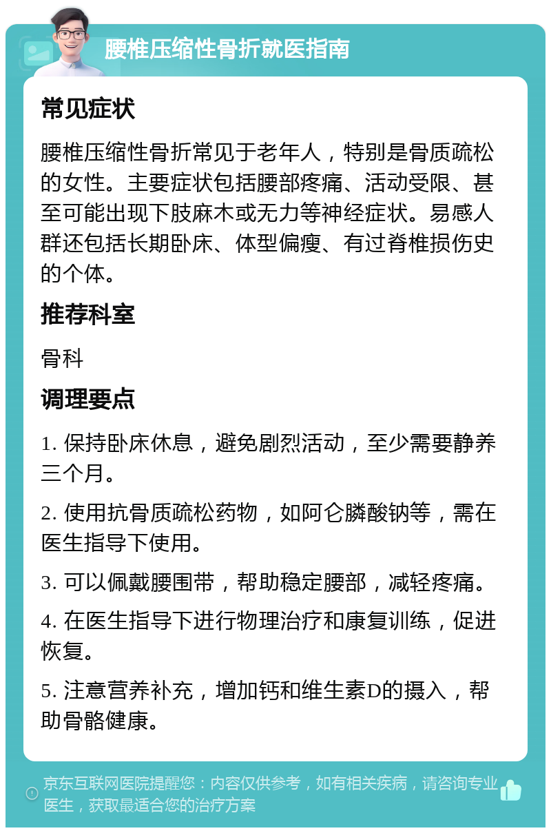 腰椎压缩性骨折就医指南 常见症状 腰椎压缩性骨折常见于老年人，特别是骨质疏松的女性。主要症状包括腰部疼痛、活动受限、甚至可能出现下肢麻木或无力等神经症状。易感人群还包括长期卧床、体型偏瘦、有过脊椎损伤史的个体。 推荐科室 骨科 调理要点 1. 保持卧床休息，避免剧烈活动，至少需要静养三个月。 2. 使用抗骨质疏松药物，如阿仑膦酸钠等，需在医生指导下使用。 3. 可以佩戴腰围带，帮助稳定腰部，减轻疼痛。 4. 在医生指导下进行物理治疗和康复训练，促进恢复。 5. 注意营养补充，增加钙和维生素D的摄入，帮助骨骼健康。