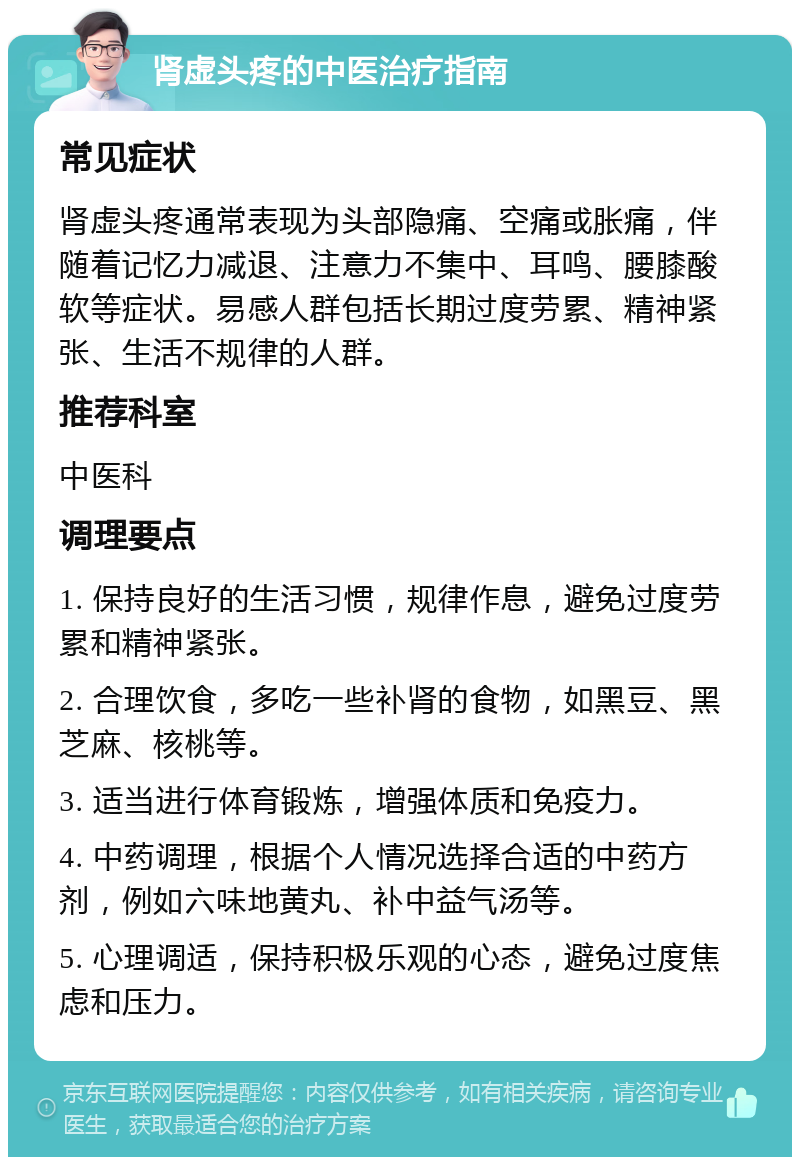 肾虚头疼的中医治疗指南 常见症状 肾虚头疼通常表现为头部隐痛、空痛或胀痛，伴随着记忆力减退、注意力不集中、耳鸣、腰膝酸软等症状。易感人群包括长期过度劳累、精神紧张、生活不规律的人群。 推荐科室 中医科 调理要点 1. 保持良好的生活习惯，规律作息，避免过度劳累和精神紧张。 2. 合理饮食，多吃一些补肾的食物，如黑豆、黑芝麻、核桃等。 3. 适当进行体育锻炼，增强体质和免疫力。 4. 中药调理，根据个人情况选择合适的中药方剂，例如六味地黄丸、补中益气汤等。 5. 心理调适，保持积极乐观的心态，避免过度焦虑和压力。