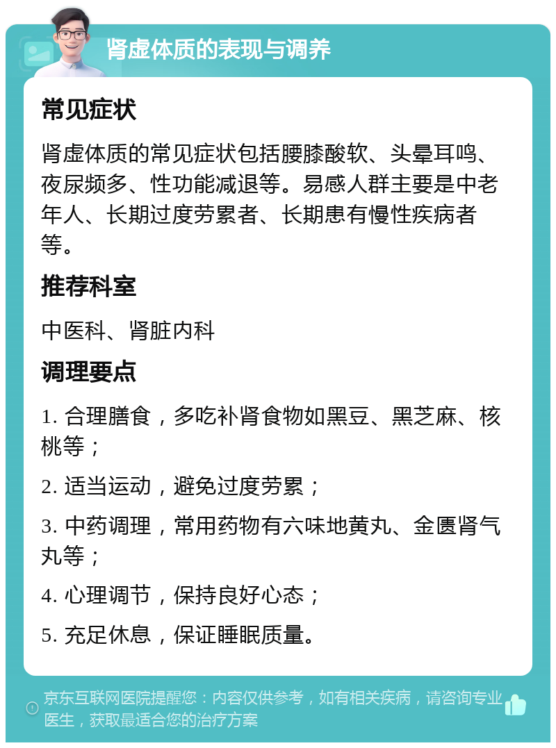 肾虚体质的表现与调养 常见症状 肾虚体质的常见症状包括腰膝酸软、头晕耳鸣、夜尿频多、性功能减退等。易感人群主要是中老年人、长期过度劳累者、长期患有慢性疾病者等。 推荐科室 中医科、肾脏内科 调理要点 1. 合理膳食，多吃补肾食物如黑豆、黑芝麻、核桃等； 2. 适当运动，避免过度劳累； 3. 中药调理，常用药物有六味地黄丸、金匮肾气丸等； 4. 心理调节，保持良好心态； 5. 充足休息，保证睡眠质量。