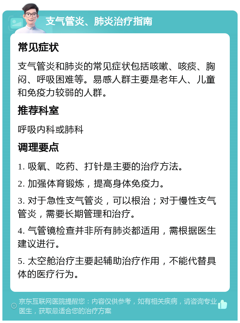 支气管炎、肺炎治疗指南 常见症状 支气管炎和肺炎的常见症状包括咳嗽、咳痰、胸闷、呼吸困难等。易感人群主要是老年人、儿童和免疫力较弱的人群。 推荐科室 呼吸内科或肺科 调理要点 1. 吸氧、吃药、打针是主要的治疗方法。 2. 加强体育锻炼，提高身体免疫力。 3. 对于急性支气管炎，可以根治；对于慢性支气管炎，需要长期管理和治疗。 4. 气管镜检查并非所有肺炎都适用，需根据医生建议进行。 5. 太空舱治疗主要起辅助治疗作用，不能代替具体的医疗行为。