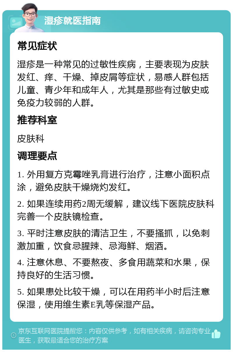 湿疹就医指南 常见症状 湿疹是一种常见的过敏性疾病，主要表现为皮肤发红、痒、干燥、掉皮屑等症状，易感人群包括儿童、青少年和成年人，尤其是那些有过敏史或免疫力较弱的人群。 推荐科室 皮肤科 调理要点 1. 外用复方克霉唑乳膏进行治疗，注意小面积点涂，避免皮肤干燥烧灼发红。 2. 如果连续用药2周无缓解，建议线下医院皮肤科完善一个皮肤镜检查。 3. 平时注意皮肤的清洁卫生，不要搔抓，以免刺激加重，饮食忌腥辣、忌海鲜、烟酒。 4. 注意休息、不要熬夜、多食用蔬菜和水果，保持良好的生活习惯。 5. 如果患处比较干燥，可以在用药半小时后注意保湿，使用维生素E乳等保湿产品。