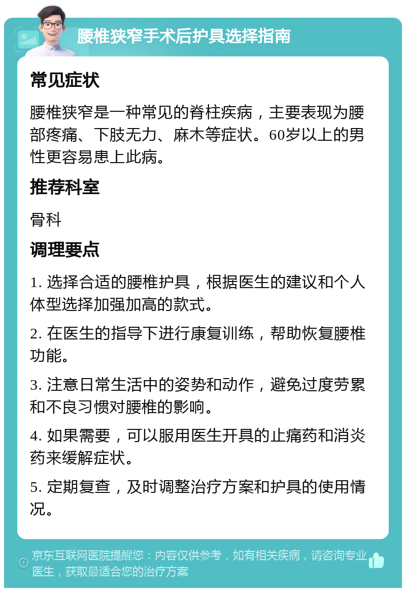 腰椎狭窄手术后护具选择指南 常见症状 腰椎狭窄是一种常见的脊柱疾病，主要表现为腰部疼痛、下肢无力、麻木等症状。60岁以上的男性更容易患上此病。 推荐科室 骨科 调理要点 1. 选择合适的腰椎护具，根据医生的建议和个人体型选择加强加高的款式。 2. 在医生的指导下进行康复训练，帮助恢复腰椎功能。 3. 注意日常生活中的姿势和动作，避免过度劳累和不良习惯对腰椎的影响。 4. 如果需要，可以服用医生开具的止痛药和消炎药来缓解症状。 5. 定期复查，及时调整治疗方案和护具的使用情况。