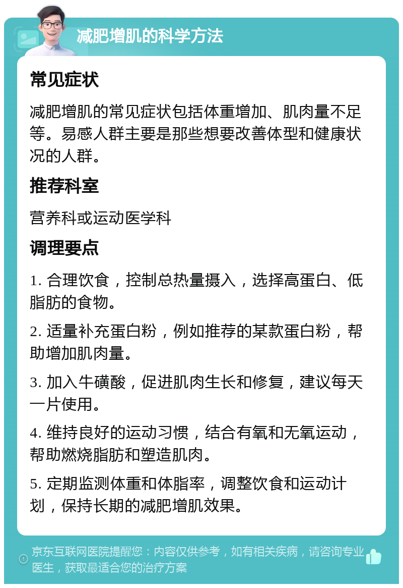 减肥增肌的科学方法 常见症状 减肥增肌的常见症状包括体重增加、肌肉量不足等。易感人群主要是那些想要改善体型和健康状况的人群。 推荐科室 营养科或运动医学科 调理要点 1. 合理饮食，控制总热量摄入，选择高蛋白、低脂肪的食物。 2. 适量补充蛋白粉，例如推荐的某款蛋白粉，帮助增加肌肉量。 3. 加入牛磺酸，促进肌肉生长和修复，建议每天一片使用。 4. 维持良好的运动习惯，结合有氧和无氧运动，帮助燃烧脂肪和塑造肌肉。 5. 定期监测体重和体脂率，调整饮食和运动计划，保持长期的减肥增肌效果。