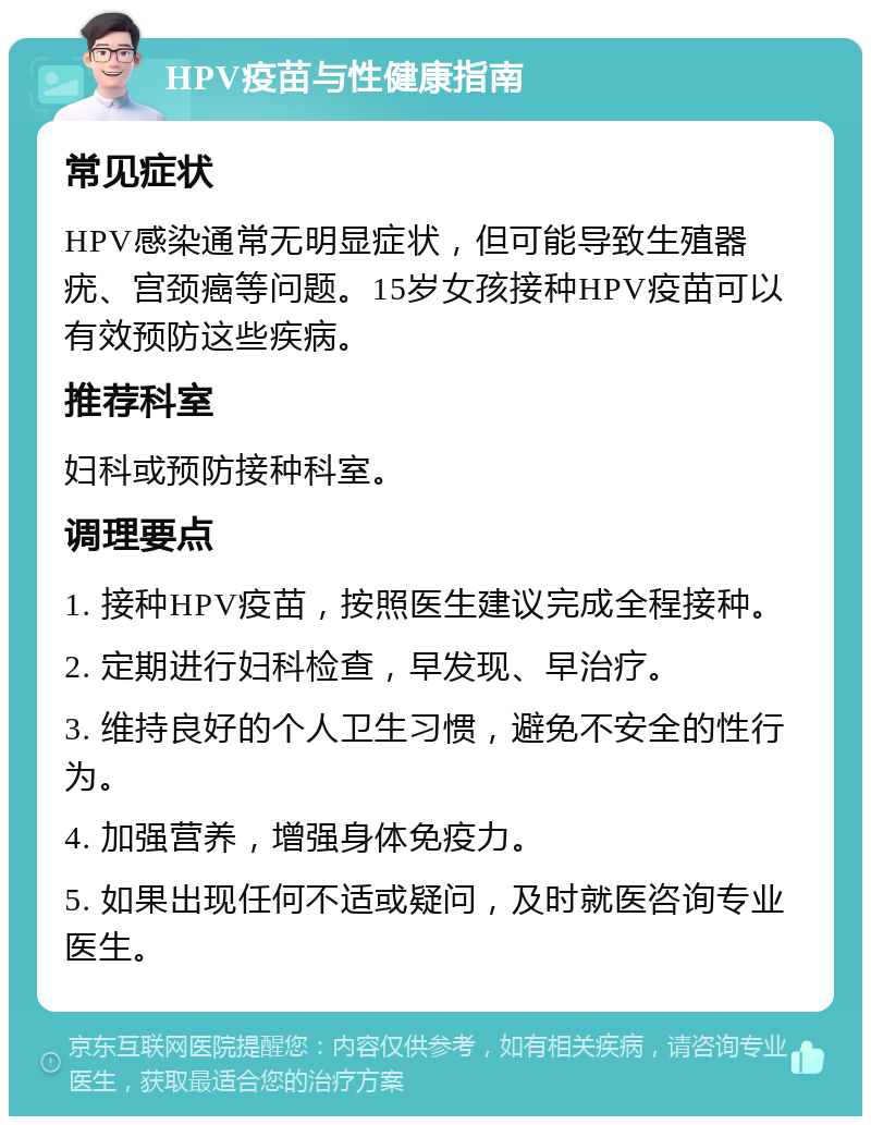 HPV疫苗与性健康指南 常见症状 HPV感染通常无明显症状，但可能导致生殖器疣、宫颈癌等问题。15岁女孩接种HPV疫苗可以有效预防这些疾病。 推荐科室 妇科或预防接种科室。 调理要点 1. 接种HPV疫苗，按照医生建议完成全程接种。 2. 定期进行妇科检查，早发现、早治疗。 3. 维持良好的个人卫生习惯，避免不安全的性行为。 4. 加强营养，增强身体免疫力。 5. 如果出现任何不适或疑问，及时就医咨询专业医生。