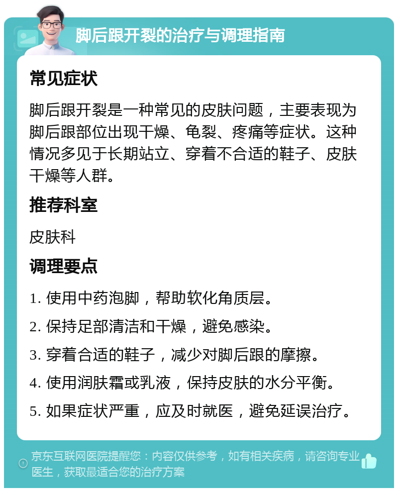 脚后跟开裂的治疗与调理指南 常见症状 脚后跟开裂是一种常见的皮肤问题，主要表现为脚后跟部位出现干燥、龟裂、疼痛等症状。这种情况多见于长期站立、穿着不合适的鞋子、皮肤干燥等人群。 推荐科室 皮肤科 调理要点 1. 使用中药泡脚，帮助软化角质层。 2. 保持足部清洁和干燥，避免感染。 3. 穿着合适的鞋子，减少对脚后跟的摩擦。 4. 使用润肤霜或乳液，保持皮肤的水分平衡。 5. 如果症状严重，应及时就医，避免延误治疗。