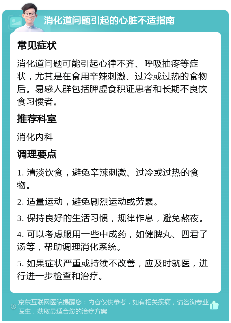 消化道问题引起的心脏不适指南 常见症状 消化道问题可能引起心律不齐、呼吸抽疼等症状，尤其是在食用辛辣刺激、过冷或过热的食物后。易感人群包括脾虚食积证患者和长期不良饮食习惯者。 推荐科室 消化内科 调理要点 1. 清淡饮食，避免辛辣刺激、过冷或过热的食物。 2. 适量运动，避免剧烈运动或劳累。 3. 保持良好的生活习惯，规律作息，避免熬夜。 4. 可以考虑服用一些中成药，如健脾丸、四君子汤等，帮助调理消化系统。 5. 如果症状严重或持续不改善，应及时就医，进行进一步检查和治疗。