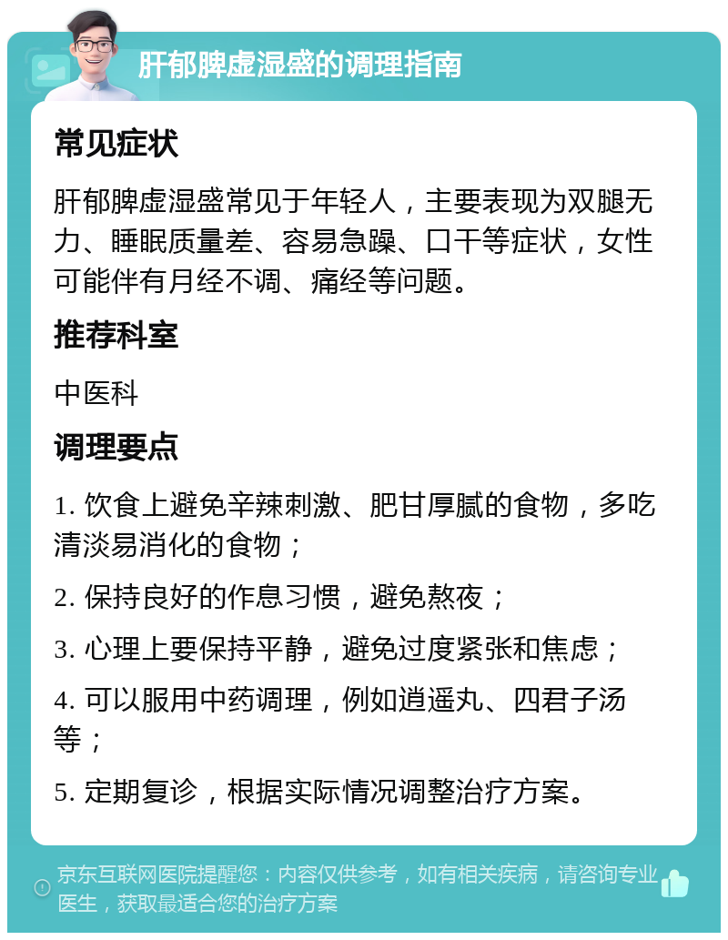 肝郁脾虚湿盛的调理指南 常见症状 肝郁脾虚湿盛常见于年轻人，主要表现为双腿无力、睡眠质量差、容易急躁、口干等症状，女性可能伴有月经不调、痛经等问题。 推荐科室 中医科 调理要点 1. 饮食上避免辛辣刺激、肥甘厚腻的食物，多吃清淡易消化的食物； 2. 保持良好的作息习惯，避免熬夜； 3. 心理上要保持平静，避免过度紧张和焦虑； 4. 可以服用中药调理，例如逍遥丸、四君子汤等； 5. 定期复诊，根据实际情况调整治疗方案。