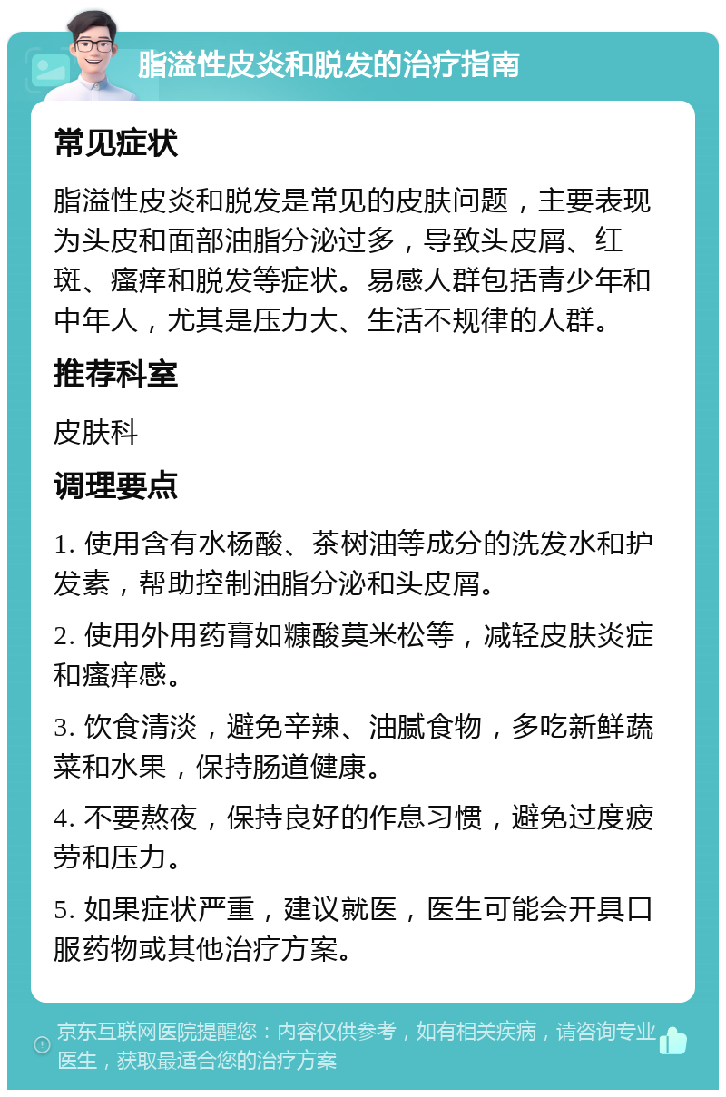 脂溢性皮炎和脱发的治疗指南 常见症状 脂溢性皮炎和脱发是常见的皮肤问题，主要表现为头皮和面部油脂分泌过多，导致头皮屑、红斑、瘙痒和脱发等症状。易感人群包括青少年和中年人，尤其是压力大、生活不规律的人群。 推荐科室 皮肤科 调理要点 1. 使用含有水杨酸、茶树油等成分的洗发水和护发素，帮助控制油脂分泌和头皮屑。 2. 使用外用药膏如糠酸莫米松等，减轻皮肤炎症和瘙痒感。 3. 饮食清淡，避免辛辣、油腻食物，多吃新鲜蔬菜和水果，保持肠道健康。 4. 不要熬夜，保持良好的作息习惯，避免过度疲劳和压力。 5. 如果症状严重，建议就医，医生可能会开具口服药物或其他治疗方案。