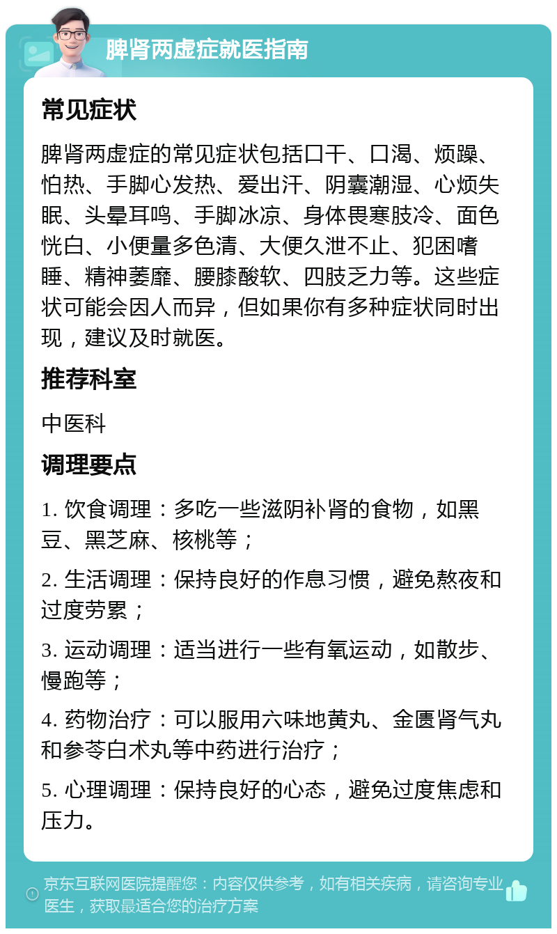 脾肾两虚症就医指南 常见症状 脾肾两虚症的常见症状包括口干、口渴、烦躁、怕热、手脚心发热、爱出汗、阴囊潮湿、心烦失眠、头晕耳鸣、手脚冰凉、身体畏寒肢冷、面色恍白、小便量多色清、大便久泄不止、犯困嗜睡、精神萎靡、腰膝酸软、四肢乏力等。这些症状可能会因人而异，但如果你有多种症状同时出现，建议及时就医。 推荐科室 中医科 调理要点 1. 饮食调理：多吃一些滋阴补肾的食物，如黑豆、黑芝麻、核桃等； 2. 生活调理：保持良好的作息习惯，避免熬夜和过度劳累； 3. 运动调理：适当进行一些有氧运动，如散步、慢跑等； 4. 药物治疗：可以服用六味地黄丸、金匮肾气丸和参苓白术丸等中药进行治疗； 5. 心理调理：保持良好的心态，避免过度焦虑和压力。