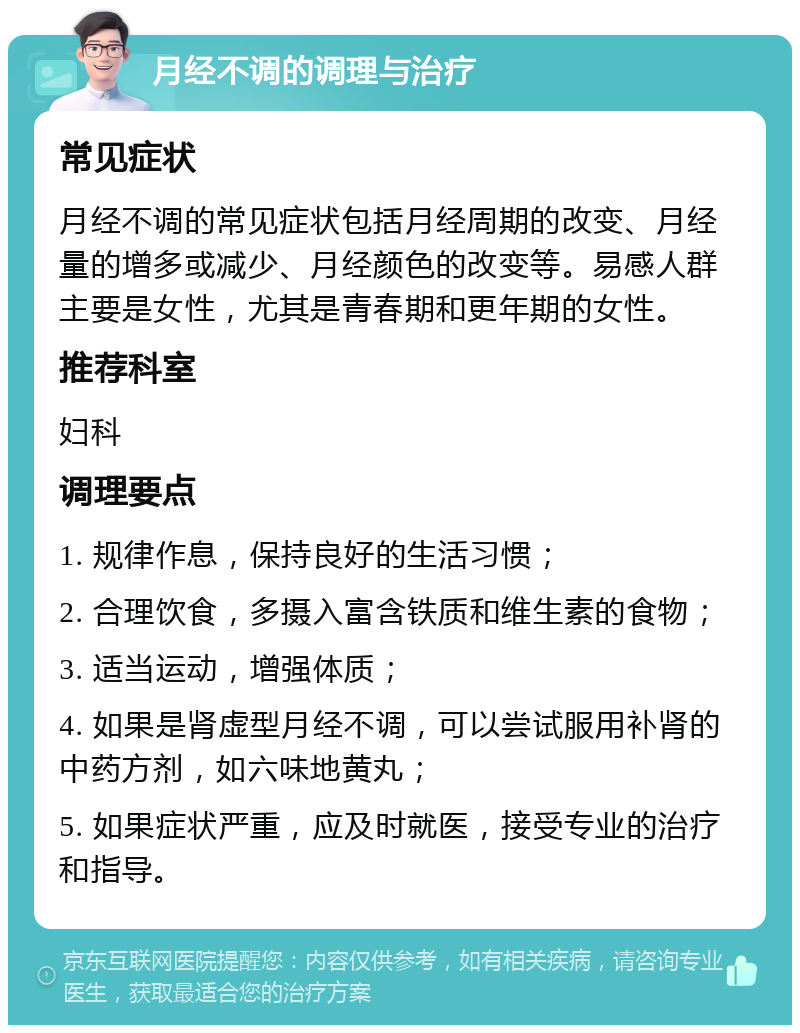 月经不调的调理与治疗 常见症状 月经不调的常见症状包括月经周期的改变、月经量的增多或减少、月经颜色的改变等。易感人群主要是女性，尤其是青春期和更年期的女性。 推荐科室 妇科 调理要点 1. 规律作息，保持良好的生活习惯； 2. 合理饮食，多摄入富含铁质和维生素的食物； 3. 适当运动，增强体质； 4. 如果是肾虚型月经不调，可以尝试服用补肾的中药方剂，如六味地黄丸； 5. 如果症状严重，应及时就医，接受专业的治疗和指导。