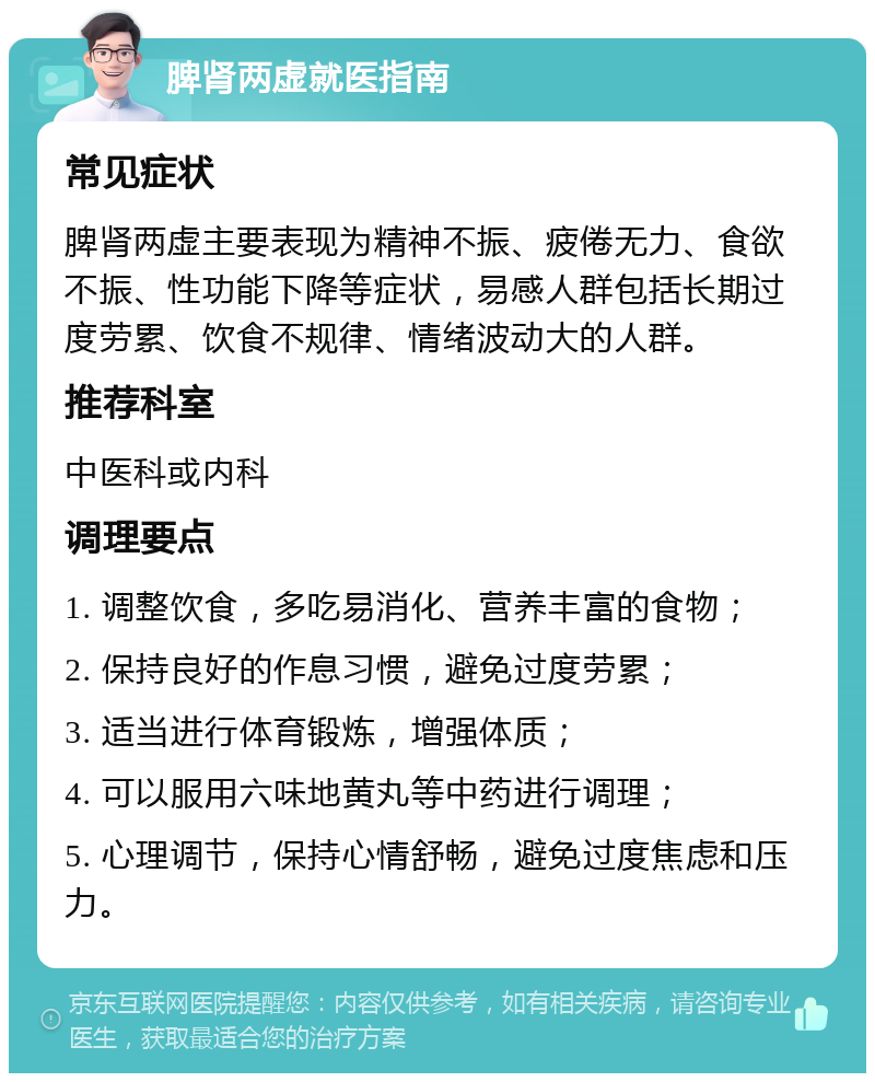 脾肾两虚就医指南 常见症状 脾肾两虚主要表现为精神不振、疲倦无力、食欲不振、性功能下降等症状，易感人群包括长期过度劳累、饮食不规律、情绪波动大的人群。 推荐科室 中医科或内科 调理要点 1. 调整饮食，多吃易消化、营养丰富的食物； 2. 保持良好的作息习惯，避免过度劳累； 3. 适当进行体育锻炼，增强体质； 4. 可以服用六味地黄丸等中药进行调理； 5. 心理调节，保持心情舒畅，避免过度焦虑和压力。