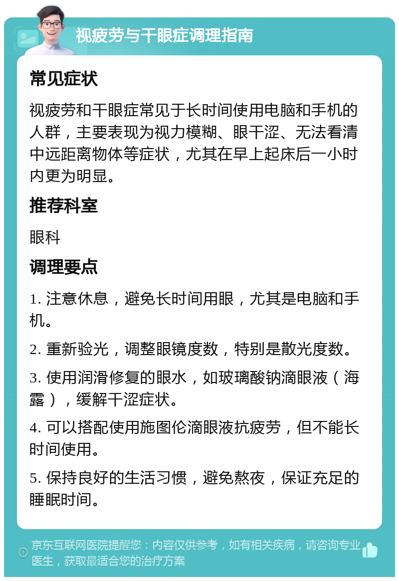 视疲劳与干眼症调理指南 常见症状 视疲劳和干眼症常见于长时间使用电脑和手机的人群，主要表现为视力模糊、眼干涩、无法看清中远距离物体等症状，尤其在早上起床后一小时内更为明显。 推荐科室 眼科 调理要点 1. 注意休息，避免长时间用眼，尤其是电脑和手机。 2. 重新验光，调整眼镜度数，特别是散光度数。 3. 使用润滑修复的眼水，如玻璃酸钠滴眼液（海露），缓解干涩症状。 4. 可以搭配使用施图伦滴眼液抗疲劳，但不能长时间使用。 5. 保持良好的生活习惯，避免熬夜，保证充足的睡眠时间。