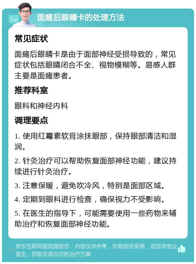 面瘫后眼睛卡的处理方法 常见症状 面瘫后眼睛卡是由于面部神经受损导致的，常见症状包括眼睛闭合不全、视物模糊等。易感人群主要是面瘫患者。 推荐科室 眼科和神经内科 调理要点 1. 使用红霉素软膏涂抹眼部，保持眼部清洁和湿润。 2. 针灸治疗可以帮助恢复面部神经功能，建议持续进行针灸治疗。 3. 注意保暖，避免吹冷风，特别是面部区域。 4. 定期到眼科进行检查，确保视力不受影响。 5. 在医生的指导下，可能需要使用一些药物来辅助治疗和恢复面部神经功能。