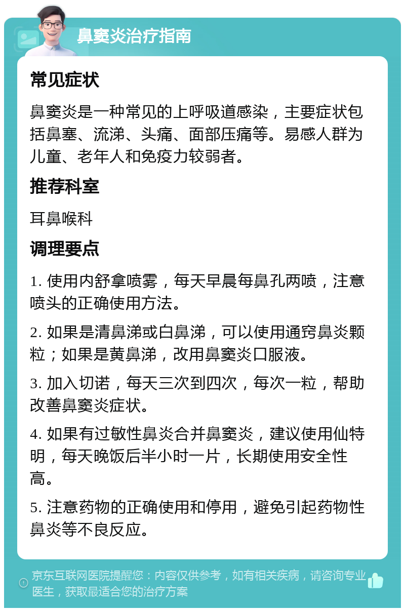 鼻窦炎治疗指南 常见症状 鼻窦炎是一种常见的上呼吸道感染，主要症状包括鼻塞、流涕、头痛、面部压痛等。易感人群为儿童、老年人和免疫力较弱者。 推荐科室 耳鼻喉科 调理要点 1. 使用内舒拿喷雾，每天早晨每鼻孔两喷，注意喷头的正确使用方法。 2. 如果是清鼻涕或白鼻涕，可以使用通窍鼻炎颗粒；如果是黄鼻涕，改用鼻窦炎口服液。 3. 加入切诺，每天三次到四次，每次一粒，帮助改善鼻窦炎症状。 4. 如果有过敏性鼻炎合并鼻窦炎，建议使用仙特明，每天晚饭后半小时一片，长期使用安全性高。 5. 注意药物的正确使用和停用，避免引起药物性鼻炎等不良反应。