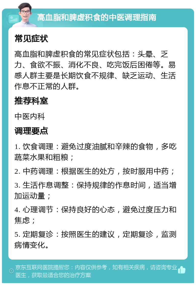 高血脂和脾虚积食的中医调理指南 常见症状 高血脂和脾虚积食的常见症状包括：头晕、乏力、食欲不振、消化不良、吃完饭后困倦等。易感人群主要是长期饮食不规律、缺乏运动、生活作息不正常的人群。 推荐科室 中医内科 调理要点 1. 饮食调理：避免过度油腻和辛辣的食物，多吃蔬菜水果和粗粮； 2. 中药调理：根据医生的处方，按时服用中药； 3. 生活作息调整：保持规律的作息时间，适当增加运动量； 4. 心理调节：保持良好的心态，避免过度压力和焦虑； 5. 定期复诊：按照医生的建议，定期复诊，监测病情变化。