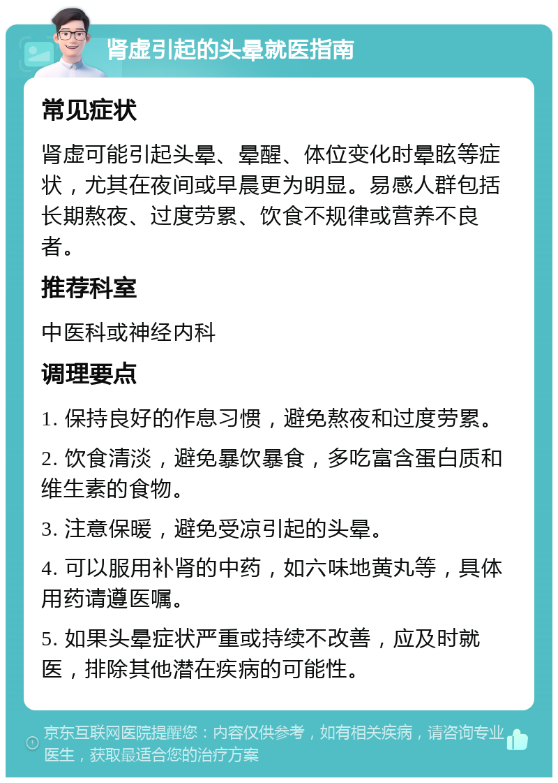 肾虚引起的头晕就医指南 常见症状 肾虚可能引起头晕、晕醒、体位变化时晕眩等症状，尤其在夜间或早晨更为明显。易感人群包括长期熬夜、过度劳累、饮食不规律或营养不良者。 推荐科室 中医科或神经内科 调理要点 1. 保持良好的作息习惯，避免熬夜和过度劳累。 2. 饮食清淡，避免暴饮暴食，多吃富含蛋白质和维生素的食物。 3. 注意保暖，避免受凉引起的头晕。 4. 可以服用补肾的中药，如六味地黄丸等，具体用药请遵医嘱。 5. 如果头晕症状严重或持续不改善，应及时就医，排除其他潜在疾病的可能性。