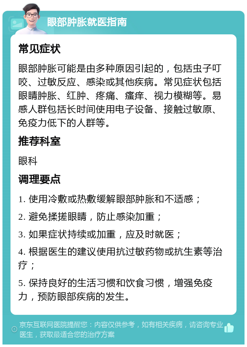 眼部肿胀就医指南 常见症状 眼部肿胀可能是由多种原因引起的，包括虫子叮咬、过敏反应、感染或其他疾病。常见症状包括眼睛肿胀、红肿、疼痛、瘙痒、视力模糊等。易感人群包括长时间使用电子设备、接触过敏原、免疫力低下的人群等。 推荐科室 眼科 调理要点 1. 使用冷敷或热敷缓解眼部肿胀和不适感； 2. 避免揉搓眼睛，防止感染加重； 3. 如果症状持续或加重，应及时就医； 4. 根据医生的建议使用抗过敏药物或抗生素等治疗； 5. 保持良好的生活习惯和饮食习惯，增强免疫力，预防眼部疾病的发生。