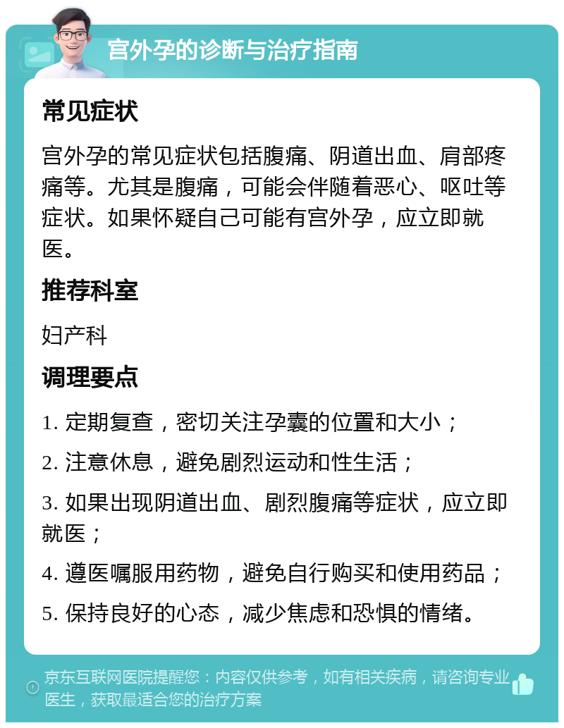 宫外孕的诊断与治疗指南 常见症状 宫外孕的常见症状包括腹痛、阴道出血、肩部疼痛等。尤其是腹痛，可能会伴随着恶心、呕吐等症状。如果怀疑自己可能有宫外孕，应立即就医。 推荐科室 妇产科 调理要点 1. 定期复查，密切关注孕囊的位置和大小； 2. 注意休息，避免剧烈运动和性生活； 3. 如果出现阴道出血、剧烈腹痛等症状，应立即就医； 4. 遵医嘱服用药物，避免自行购买和使用药品； 5. 保持良好的心态，减少焦虑和恐惧的情绪。