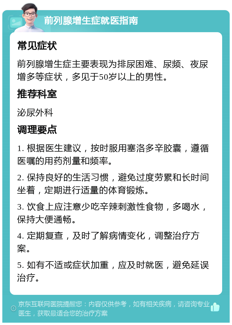 前列腺增生症就医指南 常见症状 前列腺增生症主要表现为排尿困难、尿频、夜尿增多等症状，多见于50岁以上的男性。 推荐科室 泌尿外科 调理要点 1. 根据医生建议，按时服用塞洛多辛胶囊，遵循医嘱的用药剂量和频率。 2. 保持良好的生活习惯，避免过度劳累和长时间坐着，定期进行适量的体育锻炼。 3. 饮食上应注意少吃辛辣刺激性食物，多喝水，保持大便通畅。 4. 定期复查，及时了解病情变化，调整治疗方案。 5. 如有不适或症状加重，应及时就医，避免延误治疗。