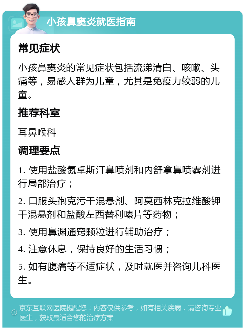 小孩鼻窦炎就医指南 常见症状 小孩鼻窦炎的常见症状包括流涕清白、咳嗽、头痛等，易感人群为儿童，尤其是免疫力较弱的儿童。 推荐科室 耳鼻喉科 调理要点 1. 使用盐酸氮卓斯汀鼻喷剂和内舒拿鼻喷雾剂进行局部治疗； 2. 口服头孢克污干混悬剂、阿莫西林克拉维酸钾干混悬剂和盐酸左西替利嗪片等药物； 3. 使用鼻渊通窍颗粒进行辅助治疗； 4. 注意休息，保持良好的生活习惯； 5. 如有腹痛等不适症状，及时就医并咨询儿科医生。