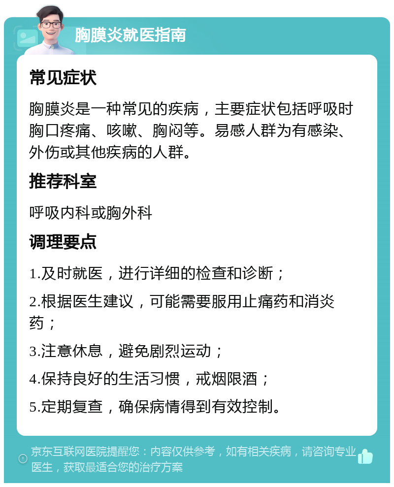 胸膜炎就医指南 常见症状 胸膜炎是一种常见的疾病，主要症状包括呼吸时胸口疼痛、咳嗽、胸闷等。易感人群为有感染、外伤或其他疾病的人群。 推荐科室 呼吸内科或胸外科 调理要点 1.及时就医，进行详细的检查和诊断； 2.根据医生建议，可能需要服用止痛药和消炎药； 3.注意休息，避免剧烈运动； 4.保持良好的生活习惯，戒烟限酒； 5.定期复查，确保病情得到有效控制。