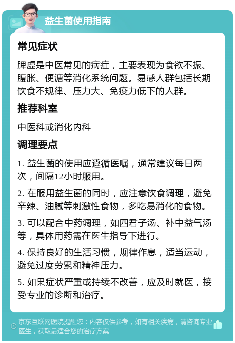 益生菌使用指南 常见症状 脾虚是中医常见的病症，主要表现为食欲不振、腹胀、便溏等消化系统问题。易感人群包括长期饮食不规律、压力大、免疫力低下的人群。 推荐科室 中医科或消化内科 调理要点 1. 益生菌的使用应遵循医嘱，通常建议每日两次，间隔12小时服用。 2. 在服用益生菌的同时，应注意饮食调理，避免辛辣、油腻等刺激性食物，多吃易消化的食物。 3. 可以配合中药调理，如四君子汤、补中益气汤等，具体用药需在医生指导下进行。 4. 保持良好的生活习惯，规律作息，适当运动，避免过度劳累和精神压力。 5. 如果症状严重或持续不改善，应及时就医，接受专业的诊断和治疗。