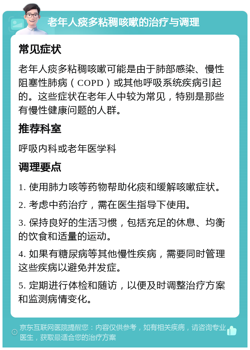 老年人痰多粘稠咳嗽的治疗与调理 常见症状 老年人痰多粘稠咳嗽可能是由于肺部感染、慢性阻塞性肺病（COPD）或其他呼吸系统疾病引起的。这些症状在老年人中较为常见，特别是那些有慢性健康问题的人群。 推荐科室 呼吸内科或老年医学科 调理要点 1. 使用肺力咳等药物帮助化痰和缓解咳嗽症状。 2. 考虑中药治疗，需在医生指导下使用。 3. 保持良好的生活习惯，包括充足的休息、均衡的饮食和适量的运动。 4. 如果有糖尿病等其他慢性疾病，需要同时管理这些疾病以避免并发症。 5. 定期进行体检和随访，以便及时调整治疗方案和监测病情变化。