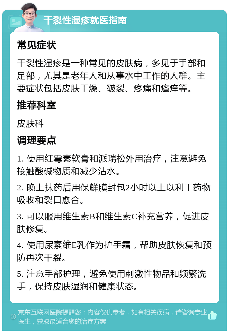 干裂性湿疹就医指南 常见症状 干裂性湿疹是一种常见的皮肤病，多见于手部和足部，尤其是老年人和从事水中工作的人群。主要症状包括皮肤干燥、皲裂、疼痛和瘙痒等。 推荐科室 皮肤科 调理要点 1. 使用红霉素软膏和派瑞松外用治疗，注意避免接触酸碱物质和减少沾水。 2. 晚上抹药后用保鲜膜封包2小时以上以利于药物吸收和裂口愈合。 3. 可以服用维生素B和维生素C补充营养，促进皮肤修复。 4. 使用尿素维E乳作为护手霜，帮助皮肤恢复和预防再次干裂。 5. 注意手部护理，避免使用刺激性物品和频繁洗手，保持皮肤湿润和健康状态。