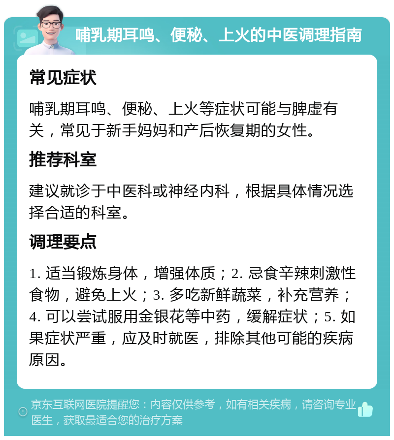 哺乳期耳鸣、便秘、上火的中医调理指南 常见症状 哺乳期耳鸣、便秘、上火等症状可能与脾虚有关，常见于新手妈妈和产后恢复期的女性。 推荐科室 建议就诊于中医科或神经内科，根据具体情况选择合适的科室。 调理要点 1. 适当锻炼身体，增强体质；2. 忌食辛辣刺激性食物，避免上火；3. 多吃新鲜蔬菜，补充营养；4. 可以尝试服用金银花等中药，缓解症状；5. 如果症状严重，应及时就医，排除其他可能的疾病原因。