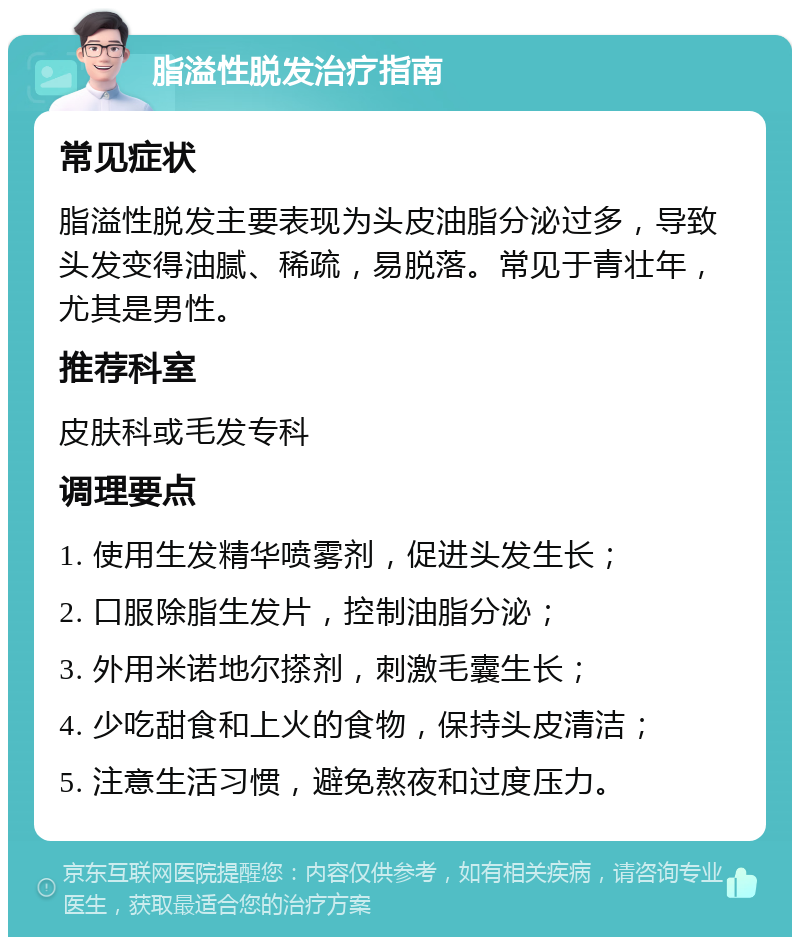 脂溢性脱发治疗指南 常见症状 脂溢性脱发主要表现为头皮油脂分泌过多，导致头发变得油腻、稀疏，易脱落。常见于青壮年，尤其是男性。 推荐科室 皮肤科或毛发专科 调理要点 1. 使用生发精华喷雾剂，促进头发生长； 2. 口服除脂生发片，控制油脂分泌； 3. 外用米诺地尔搽剂，刺激毛囊生长； 4. 少吃甜食和上火的食物，保持头皮清洁； 5. 注意生活习惯，避免熬夜和过度压力。