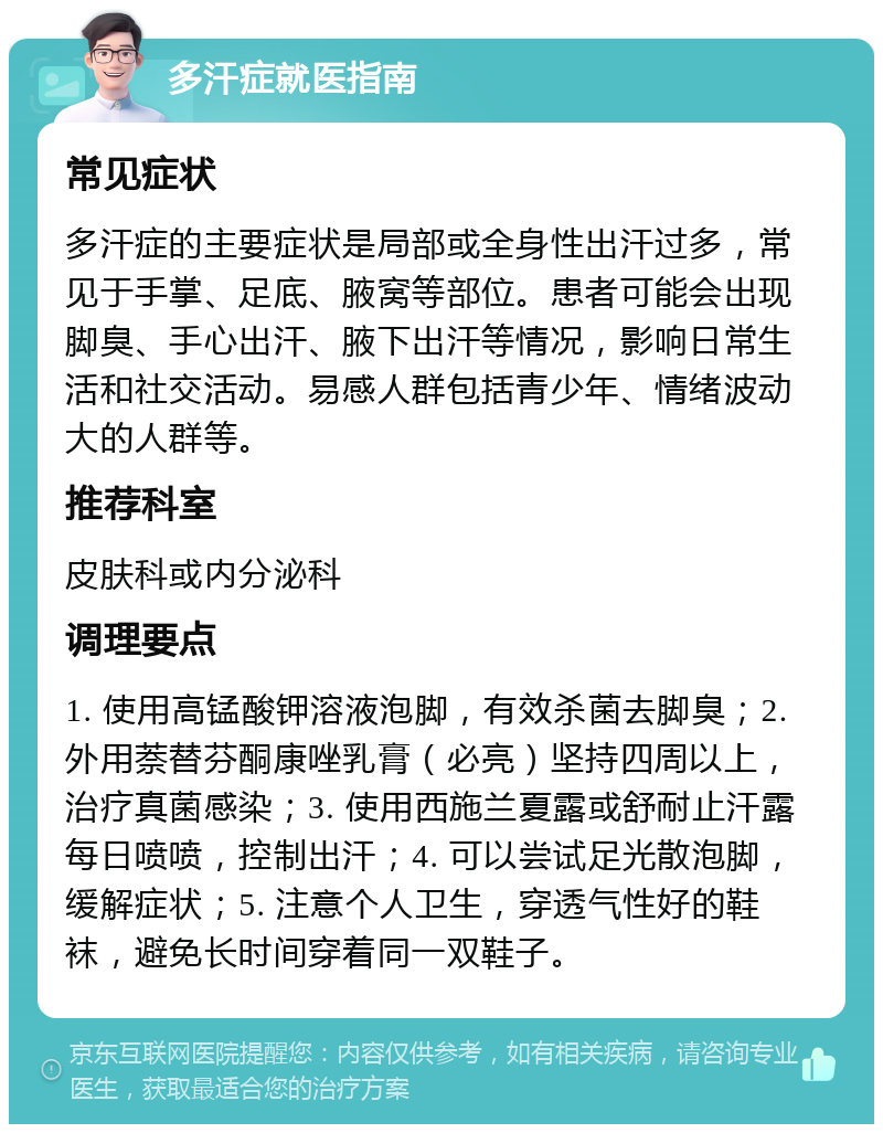 多汗症就医指南 常见症状 多汗症的主要症状是局部或全身性出汗过多，常见于手掌、足底、腋窝等部位。患者可能会出现脚臭、手心出汗、腋下出汗等情况，影响日常生活和社交活动。易感人群包括青少年、情绪波动大的人群等。 推荐科室 皮肤科或内分泌科 调理要点 1. 使用高锰酸钾溶液泡脚，有效杀菌去脚臭；2. 外用萘替芬酮康唑乳膏（必亮）坚持四周以上，治疗真菌感染；3. 使用西施兰夏露或舒耐止汗露每日喷喷，控制出汗；4. 可以尝试足光散泡脚，缓解症状；5. 注意个人卫生，穿透气性好的鞋袜，避免长时间穿着同一双鞋子。