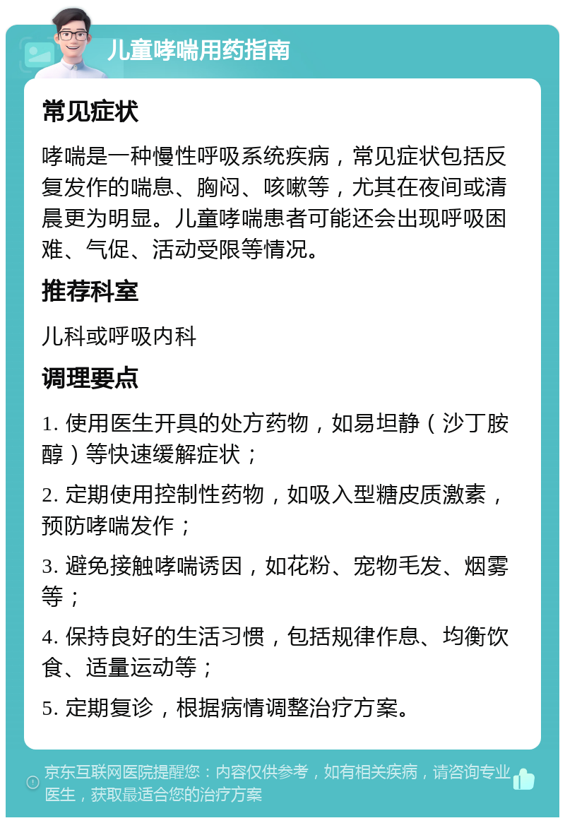 儿童哮喘用药指南 常见症状 哮喘是一种慢性呼吸系统疾病，常见症状包括反复发作的喘息、胸闷、咳嗽等，尤其在夜间或清晨更为明显。儿童哮喘患者可能还会出现呼吸困难、气促、活动受限等情况。 推荐科室 儿科或呼吸内科 调理要点 1. 使用医生开具的处方药物，如易坦静（沙丁胺醇）等快速缓解症状； 2. 定期使用控制性药物，如吸入型糖皮质激素，预防哮喘发作； 3. 避免接触哮喘诱因，如花粉、宠物毛发、烟雾等； 4. 保持良好的生活习惯，包括规律作息、均衡饮食、适量运动等； 5. 定期复诊，根据病情调整治疗方案。