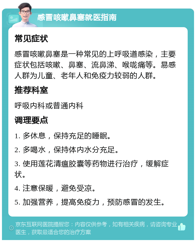 感冒咳嗽鼻塞就医指南 常见症状 感冒咳嗽鼻塞是一种常见的上呼吸道感染，主要症状包括咳嗽、鼻塞、流鼻涕、喉咙痛等。易感人群为儿童、老年人和免疫力较弱的人群。 推荐科室 呼吸内科或普通内科 调理要点 1. 多休息，保持充足的睡眠。 2. 多喝水，保持体内水分充足。 3. 使用莲花清瘟胶囊等药物进行治疗，缓解症状。 4. 注意保暖，避免受凉。 5. 加强营养，提高免疫力，预防感冒的发生。