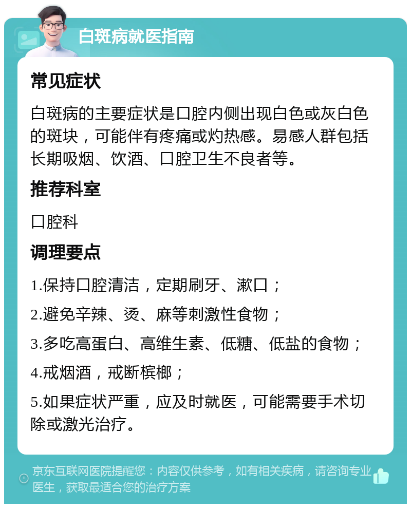 白斑病就医指南 常见症状 白斑病的主要症状是口腔内侧出现白色或灰白色的斑块，可能伴有疼痛或灼热感。易感人群包括长期吸烟、饮酒、口腔卫生不良者等。 推荐科室 口腔科 调理要点 1.保持口腔清洁，定期刷牙、漱口； 2.避免辛辣、烫、麻等刺激性食物； 3.多吃高蛋白、高维生素、低糖、低盐的食物； 4.戒烟酒，戒断槟榔； 5.如果症状严重，应及时就医，可能需要手术切除或激光治疗。