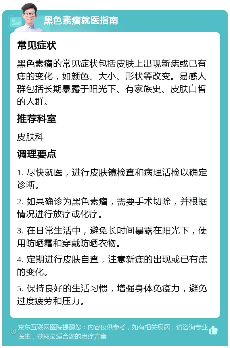 黑色素瘤就医指南 常见症状 黑色素瘤的常见症状包括皮肤上出现新痣或已有痣的变化，如颜色、大小、形状等改变。易感人群包括长期暴露于阳光下、有家族史、皮肤白皙的人群。 推荐科室 皮肤科 调理要点 1. 尽快就医，进行皮肤镜检查和病理活检以确定诊断。 2. 如果确诊为黑色素瘤，需要手术切除，并根据情况进行放疗或化疗。 3. 在日常生活中，避免长时间暴露在阳光下，使用防晒霜和穿戴防晒衣物。 4. 定期进行皮肤自查，注意新痣的出现或已有痣的变化。 5. 保持良好的生活习惯，增强身体免疫力，避免过度疲劳和压力。