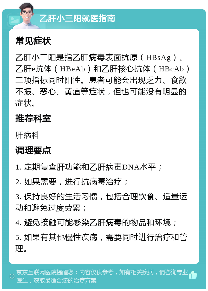 乙肝小三阳就医指南 常见症状 乙肝小三阳是指乙肝病毒表面抗原（HBsAg）、乙肝e抗体（HBeAb）和乙肝核心抗体（HBcAb）三项指标同时阳性。患者可能会出现乏力、食欲不振、恶心、黄疸等症状，但也可能没有明显的症状。 推荐科室 肝病科 调理要点 1. 定期复查肝功能和乙肝病毒DNA水平； 2. 如果需要，进行抗病毒治疗； 3. 保持良好的生活习惯，包括合理饮食、适量运动和避免过度劳累； 4. 避免接触可能感染乙肝病毒的物品和环境； 5. 如果有其他慢性疾病，需要同时进行治疗和管理。