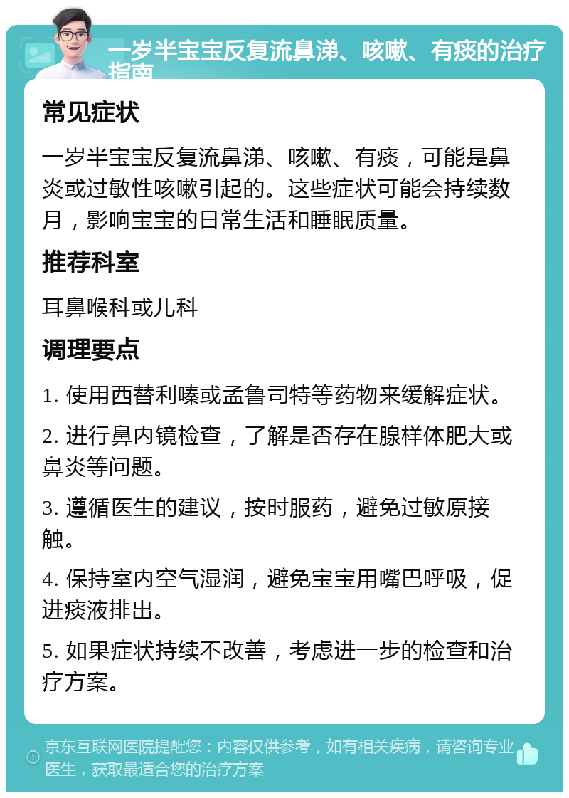 一岁半宝宝反复流鼻涕、咳嗽、有痰的治疗指南 常见症状 一岁半宝宝反复流鼻涕、咳嗽、有痰，可能是鼻炎或过敏性咳嗽引起的。这些症状可能会持续数月，影响宝宝的日常生活和睡眠质量。 推荐科室 耳鼻喉科或儿科 调理要点 1. 使用西替利嗪或孟鲁司特等药物来缓解症状。 2. 进行鼻内镜检查，了解是否存在腺样体肥大或鼻炎等问题。 3. 遵循医生的建议，按时服药，避免过敏原接触。 4. 保持室内空气湿润，避免宝宝用嘴巴呼吸，促进痰液排出。 5. 如果症状持续不改善，考虑进一步的检查和治疗方案。