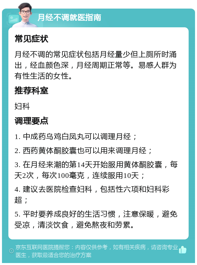 月经不调就医指南 常见症状 月经不调的常见症状包括月经量少但上厕所时涌出，经血颜色深，月经周期正常等。易感人群为有性生活的女性。 推荐科室 妇科 调理要点 1. 中成药乌鸡白凤丸可以调理月经； 2. 西药黄体酮胶囊也可以用来调理月经； 3. 在月经来潮的第14天开始服用黄体酮胶囊，每天2次，每次100毫克，连续服用10天； 4. 建议去医院检查妇科，包括性六项和妇科彩超； 5. 平时要养成良好的生活习惯，注意保暖，避免受凉，清淡饮食，避免熬夜和劳累。