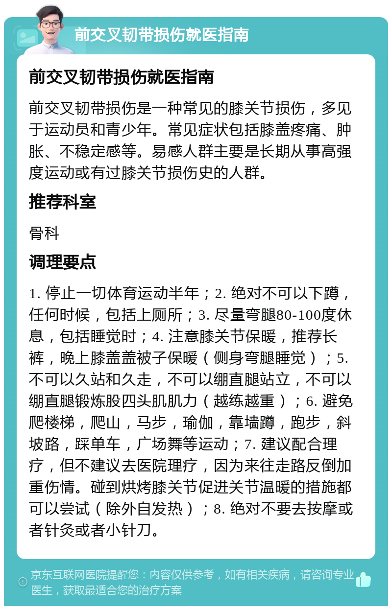 前交叉韧带损伤就医指南 前交叉韧带损伤就医指南 前交叉韧带损伤是一种常见的膝关节损伤，多见于运动员和青少年。常见症状包括膝盖疼痛、肿胀、不稳定感等。易感人群主要是长期从事高强度运动或有过膝关节损伤史的人群。 推荐科室 骨科 调理要点 1. 停止一切体育运动半年；2. 绝对不可以下蹲，任何时候，包括上厕所；3. 尽量弯腿80-100度休息，包括睡觉时；4. 注意膝关节保暖，推荐长裤，晚上膝盖盖被子保暖（侧身弯腿睡觉）；5. 不可以久站和久走，不可以绷直腿站立，不可以绷直腿锻炼股四头肌肌力（越练越重）；6. 避免爬楼梯，爬山，马步，瑜伽，靠墙蹲，跑步，斜坡路，踩单车，广场舞等运动；7. 建议配合理疗，但不建议去医院理疗，因为来往走路反倒加重伤情。碰到烘烤膝关节促进关节温暖的措施都可以尝试（除外自发热）；8. 绝对不要去按摩或者针灸或者小针刀。