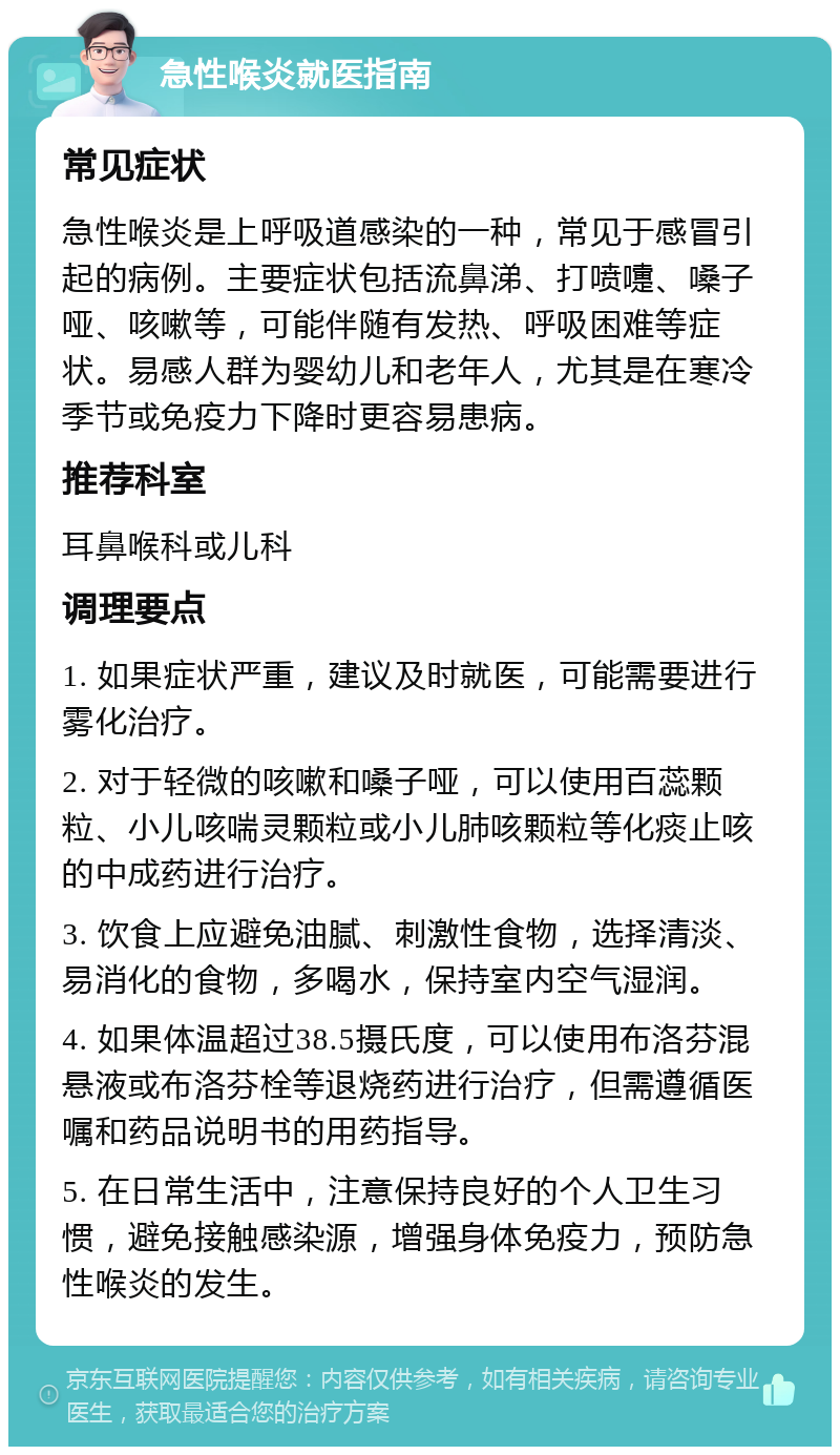 急性喉炎就医指南 常见症状 急性喉炎是上呼吸道感染的一种，常见于感冒引起的病例。主要症状包括流鼻涕、打喷嚏、嗓子哑、咳嗽等，可能伴随有发热、呼吸困难等症状。易感人群为婴幼儿和老年人，尤其是在寒冷季节或免疫力下降时更容易患病。 推荐科室 耳鼻喉科或儿科 调理要点 1. 如果症状严重，建议及时就医，可能需要进行雾化治疗。 2. 对于轻微的咳嗽和嗓子哑，可以使用百蕊颗粒、小儿咳喘灵颗粒或小儿肺咳颗粒等化痰止咳的中成药进行治疗。 3. 饮食上应避免油腻、刺激性食物，选择清淡、易消化的食物，多喝水，保持室内空气湿润。 4. 如果体温超过38.5摄氏度，可以使用布洛芬混悬液或布洛芬栓等退烧药进行治疗，但需遵循医嘱和药品说明书的用药指导。 5. 在日常生活中，注意保持良好的个人卫生习惯，避免接触感染源，增强身体免疫力，预防急性喉炎的发生。